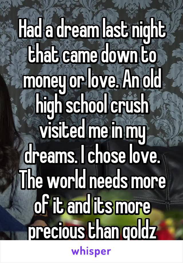 Had a dream last night that came down to money or love. An old high school crush visited me in my dreams. I chose love. The world needs more of it and its more precious than goldz