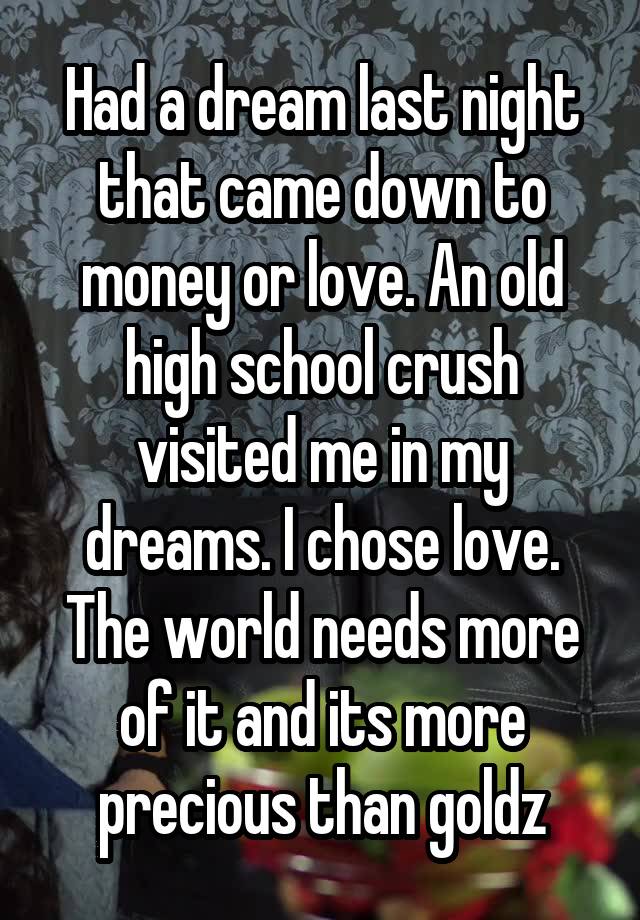 Had a dream last night that came down to money or love. An old high school crush visited me in my dreams. I chose love. The world needs more of it and its more precious than goldz