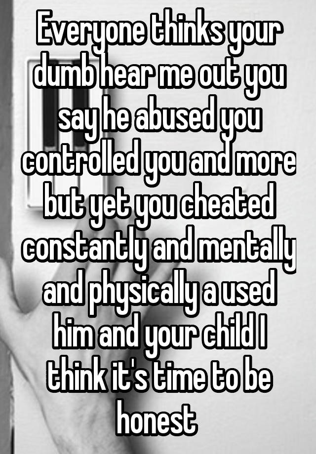 Everyone thinks your dumb hear me out you say he abused you controlled you and more but yet you cheated constantly and mentally and physically a used him and your child I think it's time to be honest 