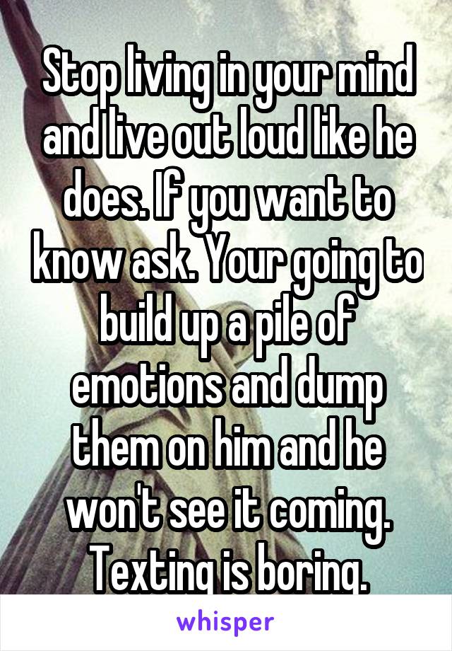 Stop living in your mind and live out loud like he does. If you want to know ask. Your going to build up a pile of emotions and dump them on him and he won't see it coming. Texting is boring.