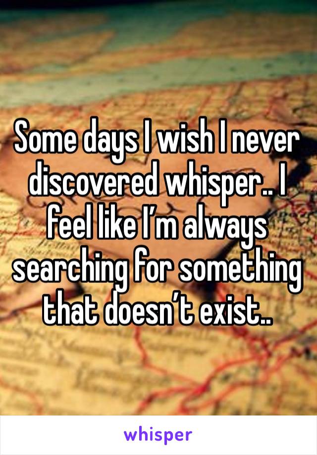 Some days I wish I never discovered whisper.. I feel like I’m always searching for something that doesn’t exist.. 