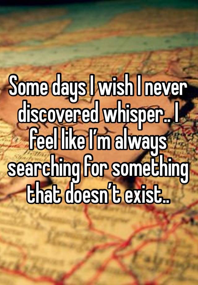 Some days I wish I never discovered whisper.. I feel like I’m always searching for something that doesn’t exist.. 