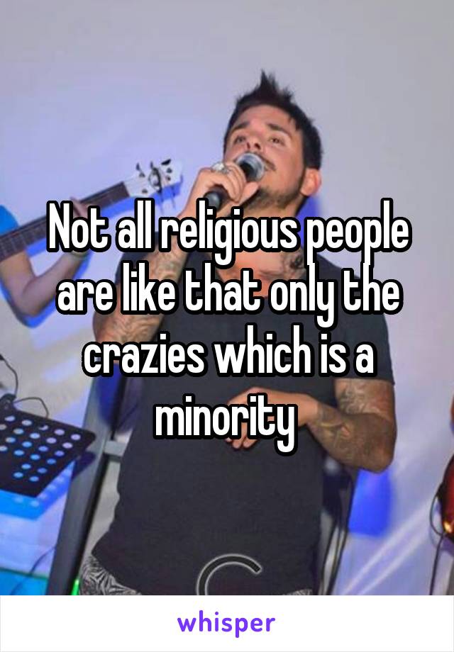 Not all religious people are like that only the crazies which is a minority 