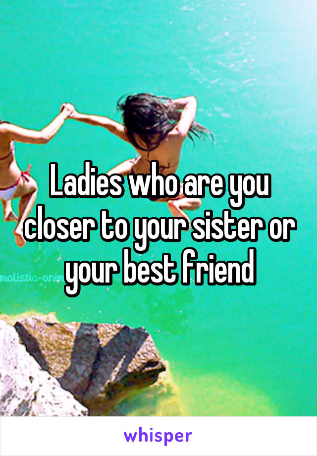 Ladies who are you closer to your sister or your best friend