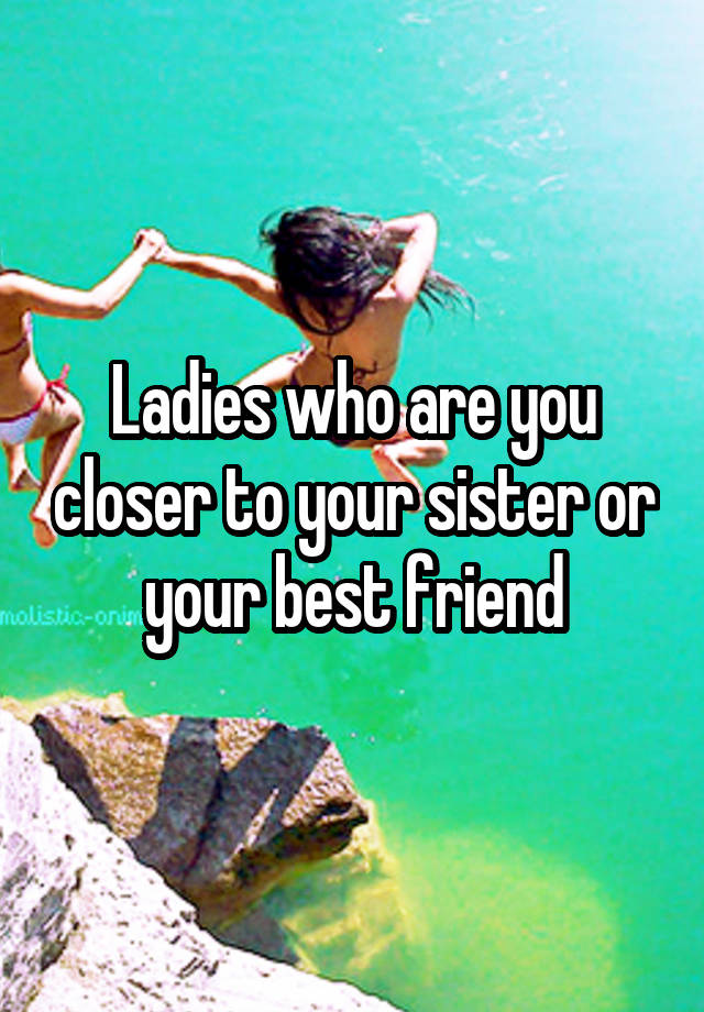 Ladies who are you closer to your sister or your best friend