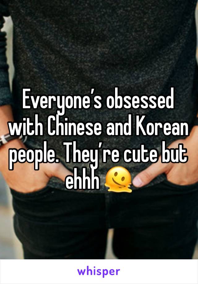 Everyone’s obsessed with Chinese and Korean people. They’re cute but ehhh 🫠