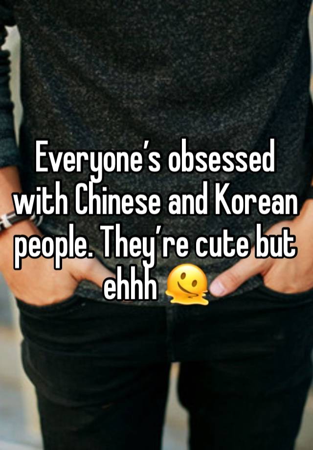 Everyone’s obsessed with Chinese and Korean people. They’re cute but ehhh 🫠