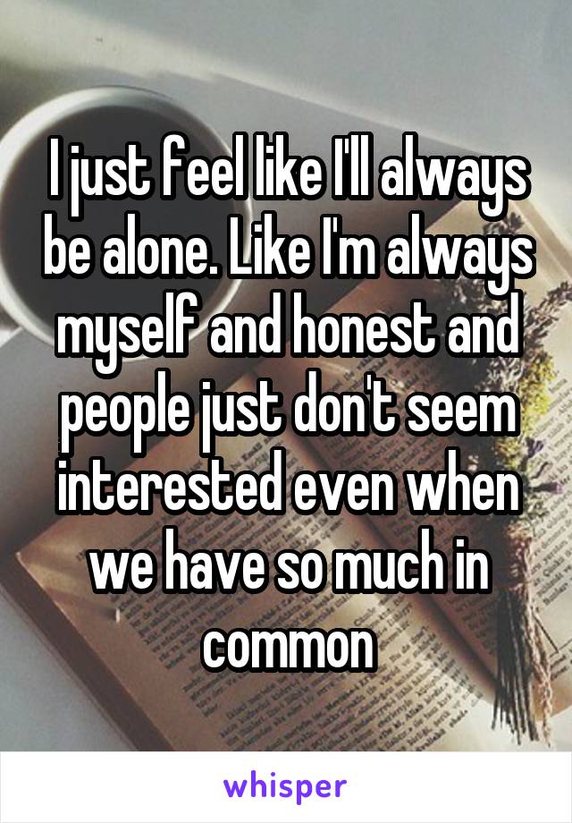 I just feel like I'll always be alone. Like I'm always myself and honest and people just don't seem interested even when we have so much in common