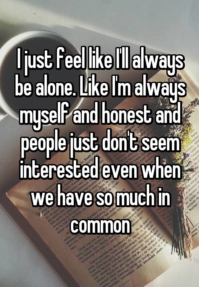 I just feel like I'll always be alone. Like I'm always myself and honest and people just don't seem interested even when we have so much in common