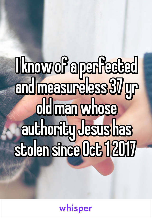 I know of a perfected and measureless 37 yr old man whose authority Jesus has stolen since Oct 1 2017 