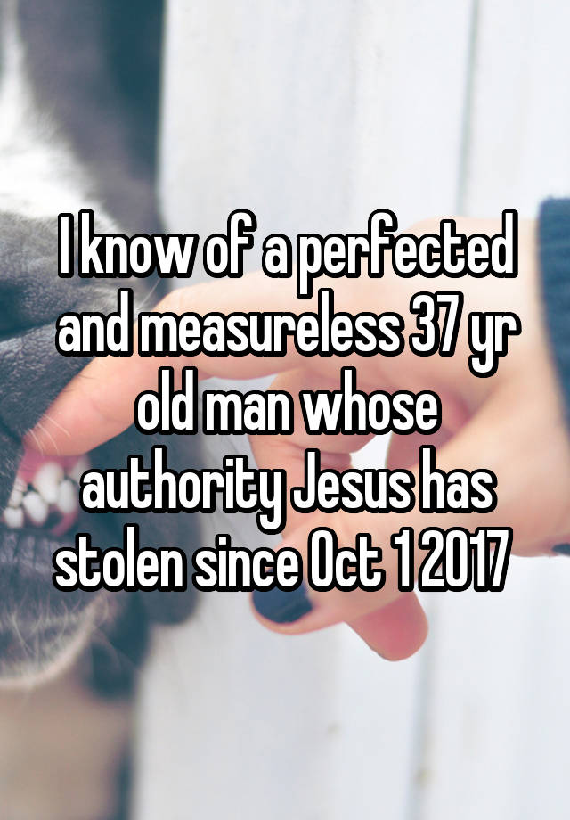 I know of a perfected and measureless 37 yr old man whose authority Jesus has stolen since Oct 1 2017 