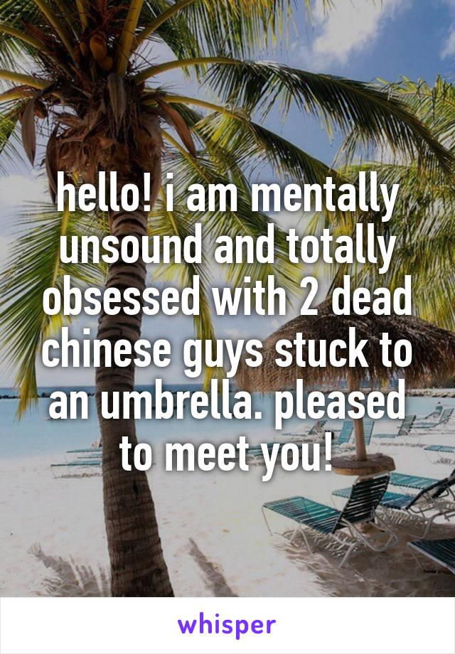 hello! i am mentally unsound and totally obsessed with 2 dead chinese guys stuck to an umbrella. pleased to meet you!