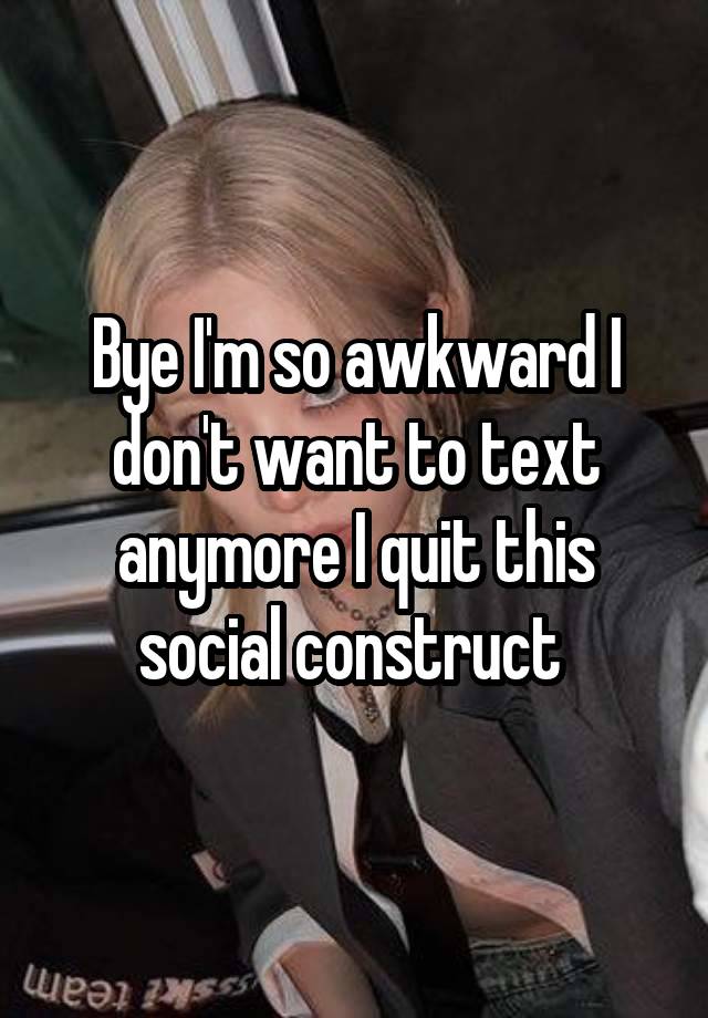 Bye I'm so awkward I don't want to text anymore I quit this social construct 