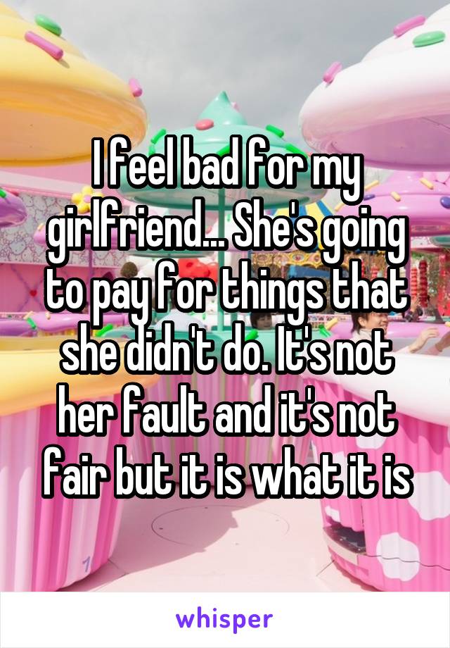 I feel bad for my girlfriend... She's going to pay for things that she didn't do. It's not her fault and it's not fair but it is what it is