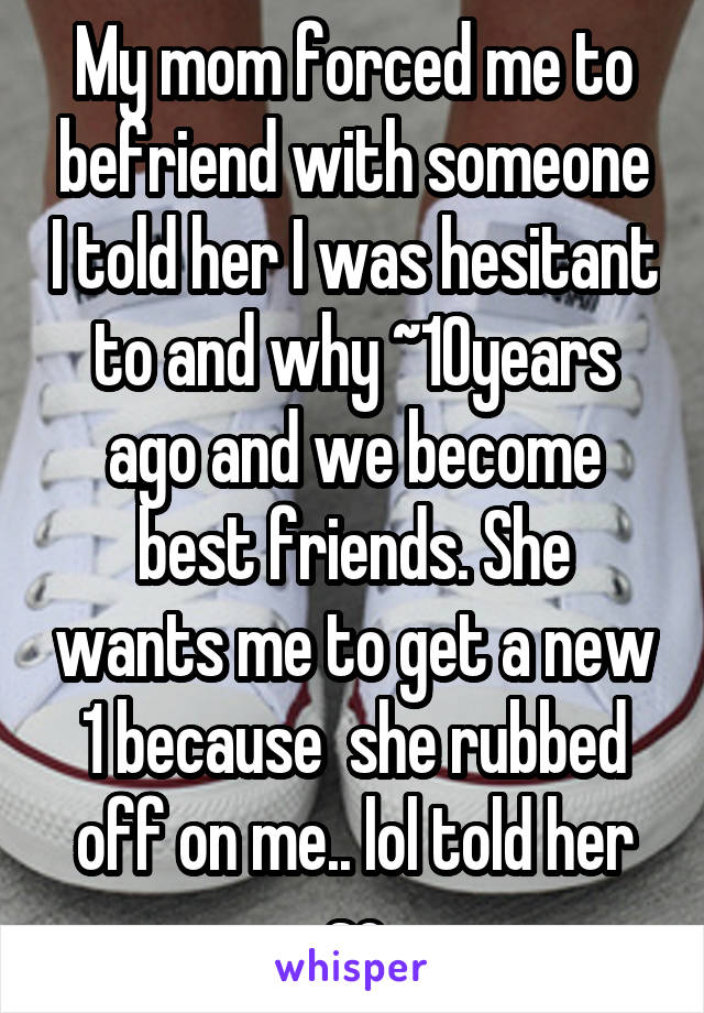 My mom forced me to befriend with someone I told her I was hesitant to and why ~10years ago and we become best friends. She wants me to get a new 1 because  she rubbed off on me.. lol told her so