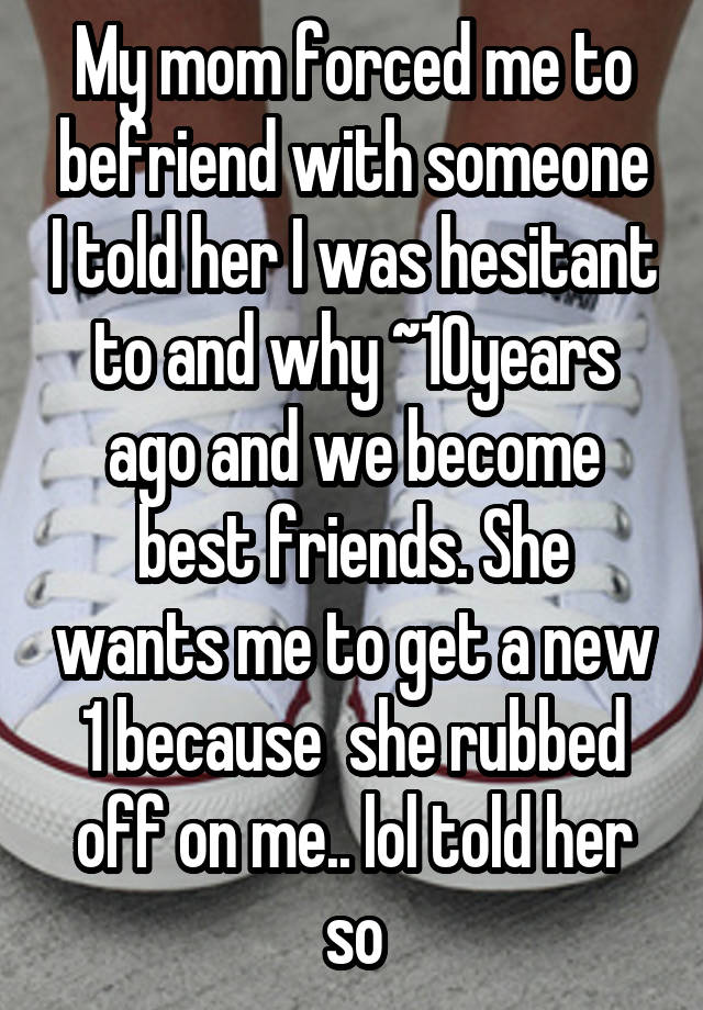 My mom forced me to befriend with someone I told her I was hesitant to and why ~10years ago and we become best friends. She wants me to get a new 1 because  she rubbed off on me.. lol told her so