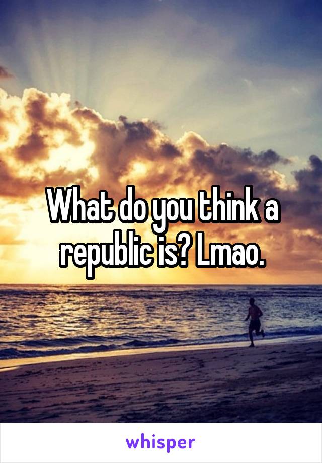 What do you think a republic is? Lmao.