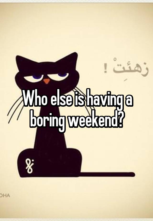 Who else is having a boring weekend?