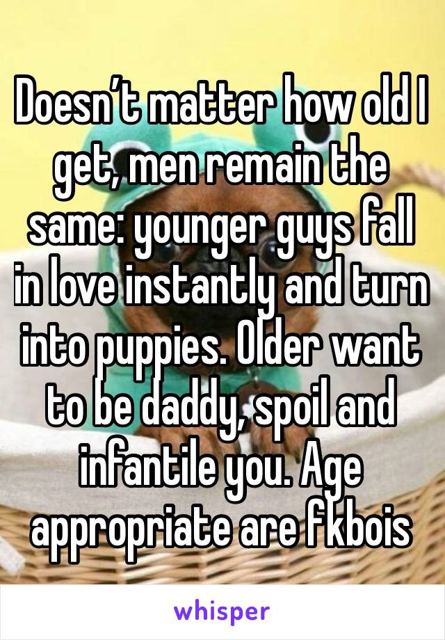 Doesn’t matter how old I get, men remain the same: younger guys fall in love instantly and turn into puppies. Older want to be daddy, spoil and infantile you. Age appropriate are fkbois 