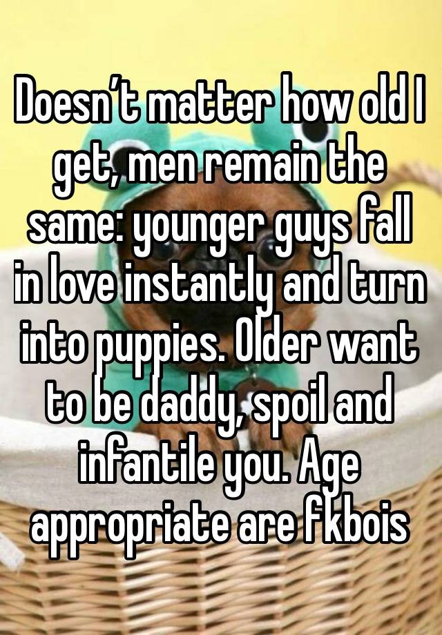 Doesn’t matter how old I get, men remain the same: younger guys fall in love instantly and turn into puppies. Older want to be daddy, spoil and infantile you. Age appropriate are fkbois 