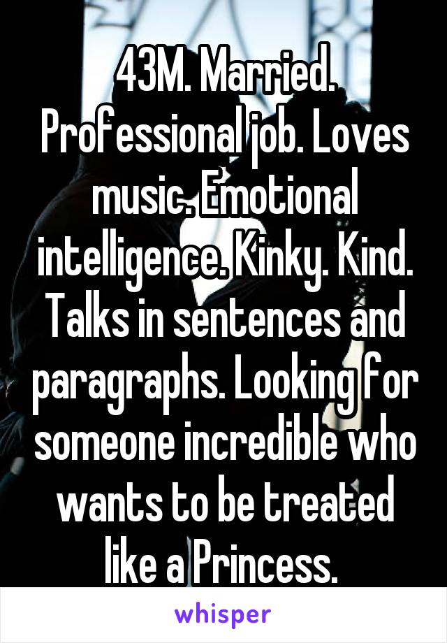 43M. Married. Professional job. Loves music. Emotional intelligence. Kinky. Kind. Talks in sentences and paragraphs. Looking for someone incredible who wants to be treated like a Princess. 