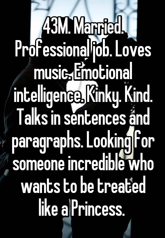 43M. Married. Professional job. Loves music. Emotional intelligence. Kinky. Kind. Talks in sentences and paragraphs. Looking for someone incredible who wants to be treated like a Princess. 