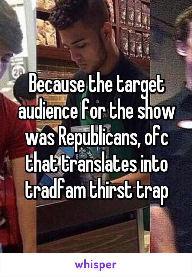 Because the target audience for the show was Republicans, ofc that translates into tradfam thirst trap