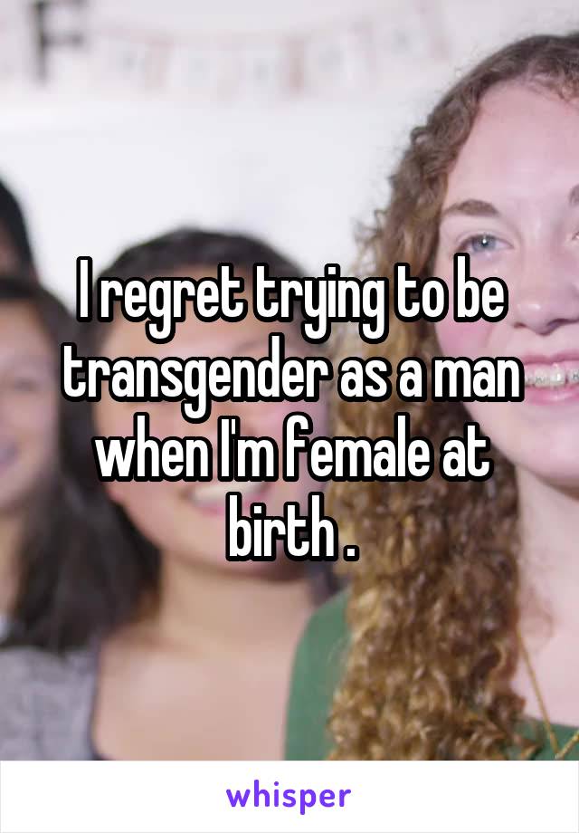 I regret trying to be transgender as a man when I'm female at birth .