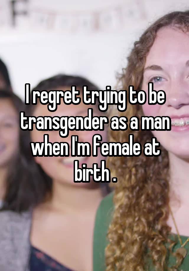 I regret trying to be transgender as a man when I'm female at birth .