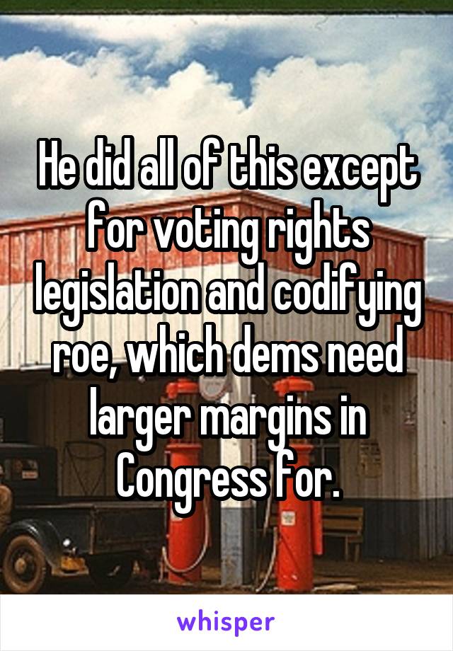 He did all of this except for voting rights legislation and codifying roe, which dems need larger margins in Congress for.