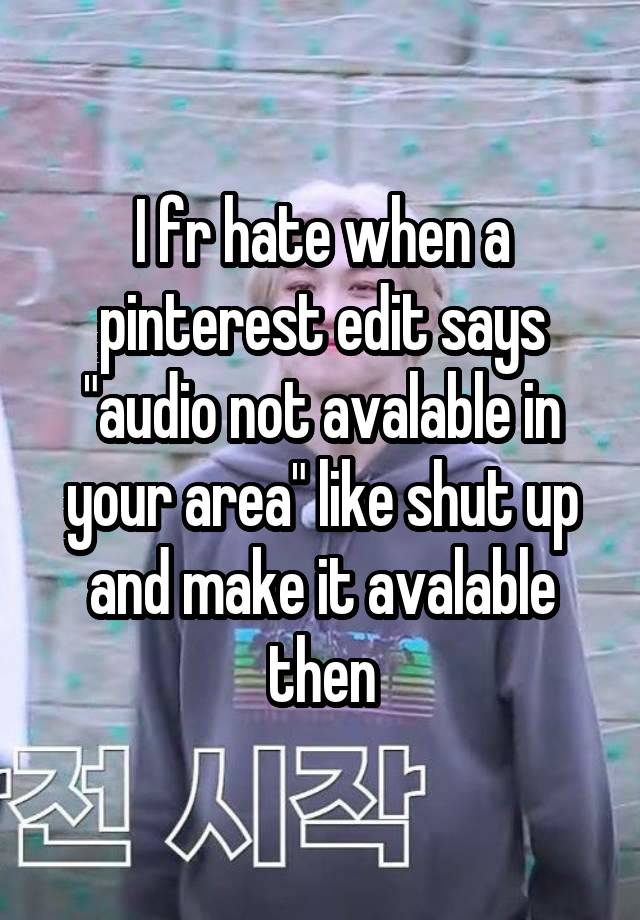 I fr hate when a pinterest edit says "audio not avalable in your area" like shut up and make it avalable then