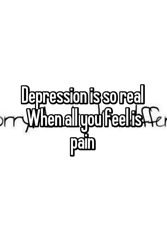 Depression is so real 
When all you feel is pain 