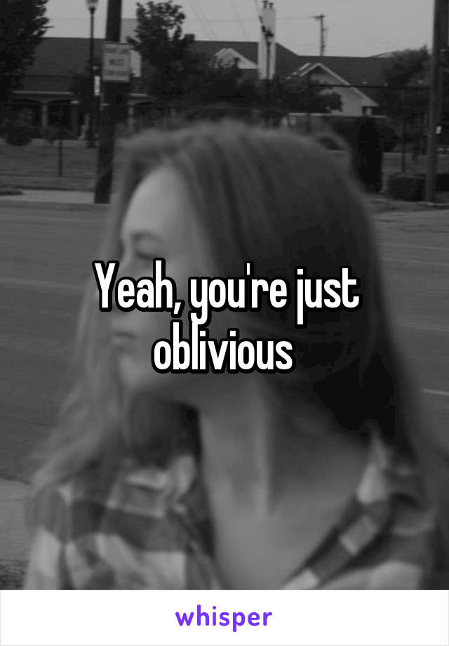 Yeah, you're just oblivious 