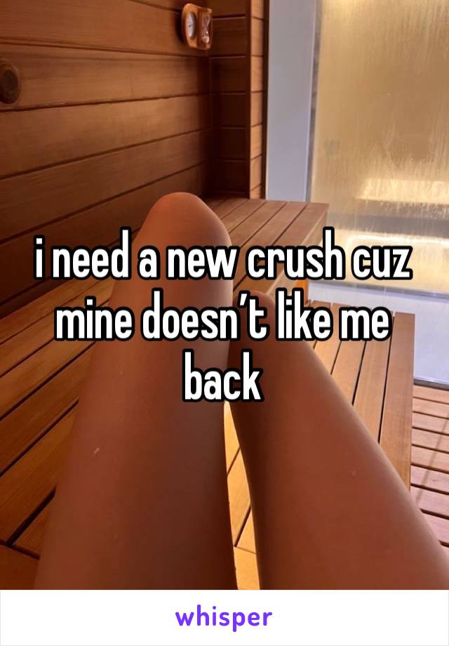 i need a new crush cuz mine doesn’t like me back