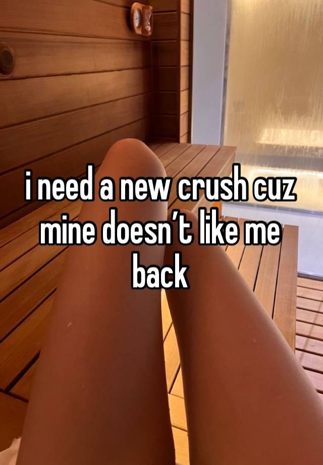 i need a new crush cuz mine doesn’t like me back