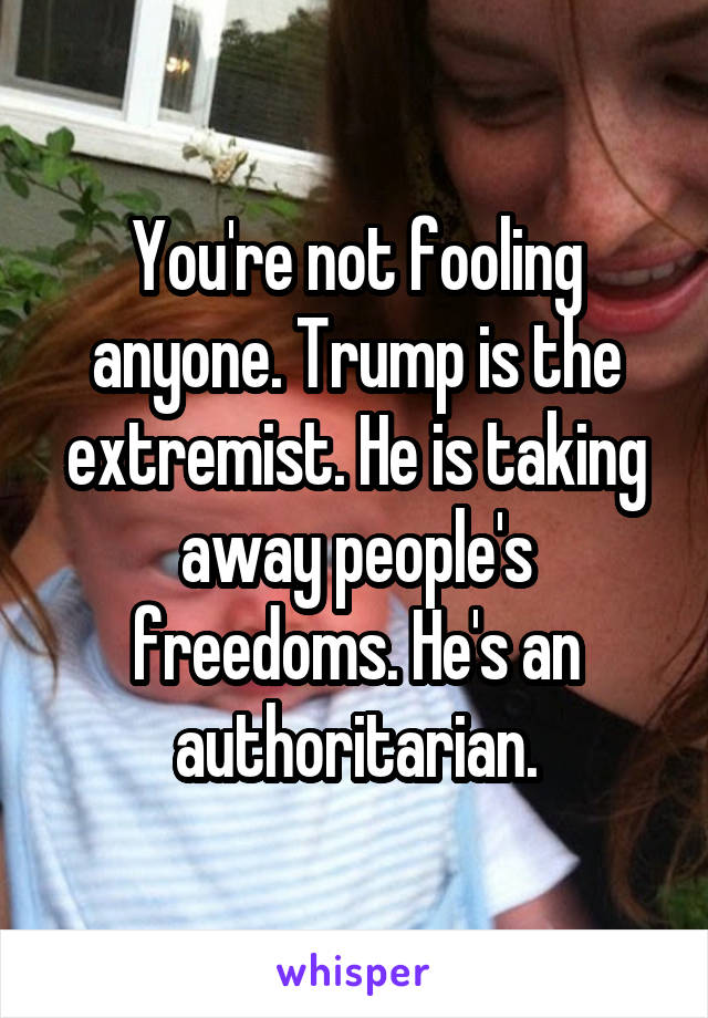 You're not fooling anyone. Trump is the extremist. He is taking away people's freedoms. He's an authoritarian.