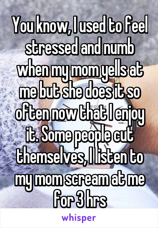 You know, I used to feel stressed and numb when my mom yells at me but she does it so often now that I enjoy it. Some people cut themselves, I listen to my mom scream at me for 3 hrs