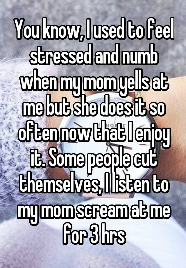 You know, I used to feel stressed and numb when my mom yells at me but she does it so often now that I enjoy it. Some people cut themselves, I listen to my mom scream at me for 3 hrs