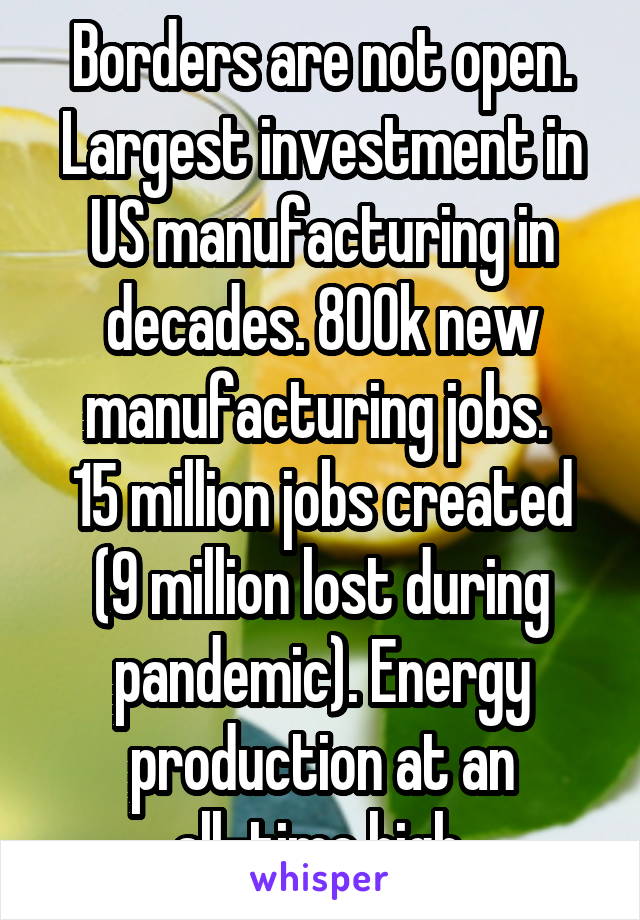 Borders are not open. Largest investment in US manufacturing in decades. 800k new manufacturing jobs. 
15 million jobs created (9 million lost during pandemic). Energy production at an all-time high.