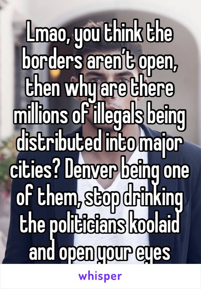 Lmao, you think the borders aren’t open, then why are there millions of illegals being distributed into major cities? Denver being one of them, stop drinking the politicians koolaid and open your eyes