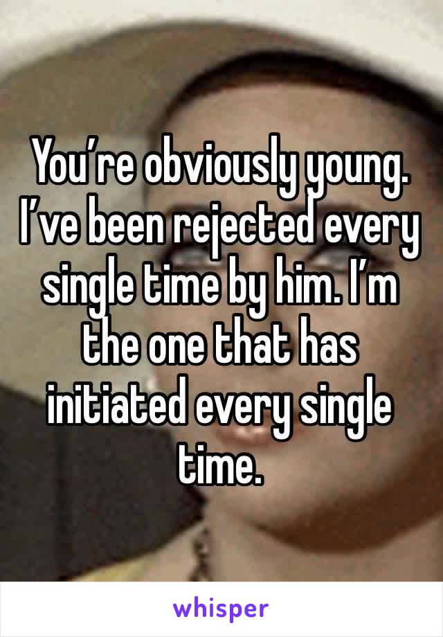 You’re obviously young. I’ve been rejected every single time by him. I’m the one that has initiated every single time. 