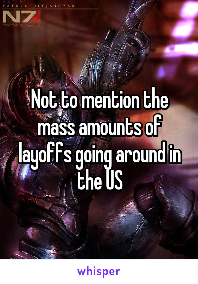 Not to mention the mass amounts of layoffs going around in the US