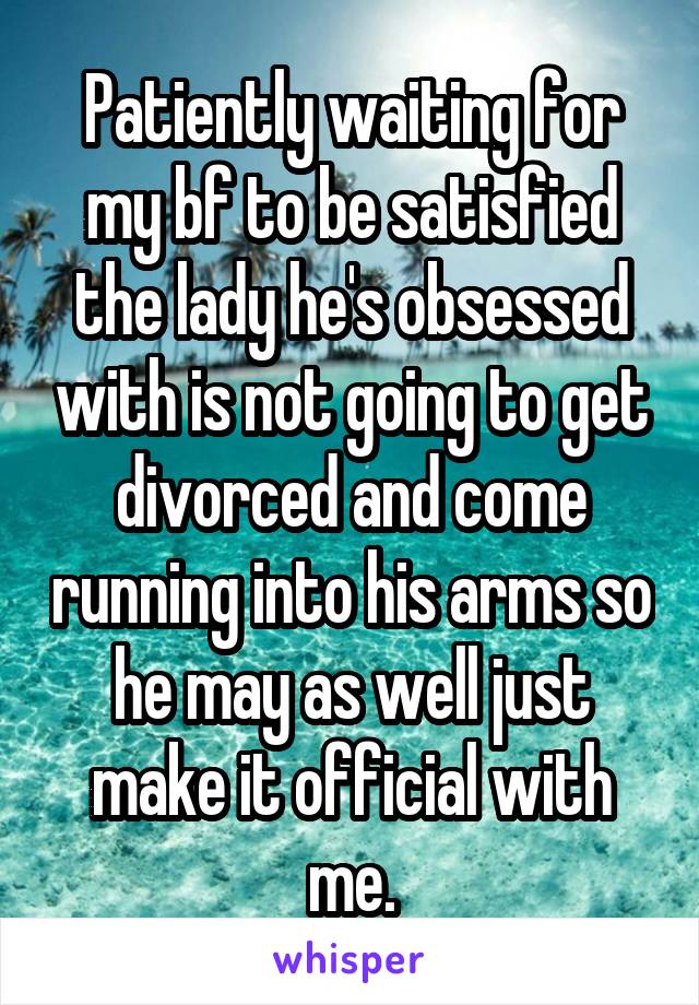 Patiently waiting for my bf to be satisfied the lady he's obsessed with is not going to get divorced and come running into his arms so he may as well just make it official with me.