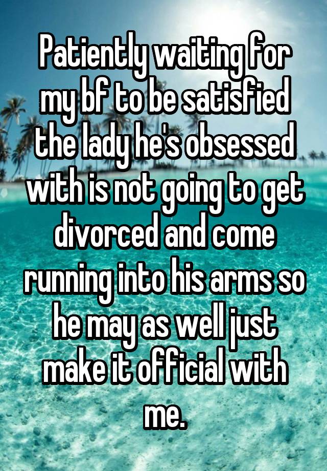 Patiently waiting for my bf to be satisfied the lady he's obsessed with is not going to get divorced and come running into his arms so he may as well just make it official with me.