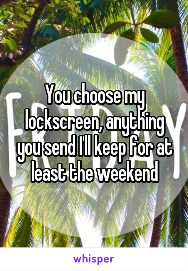 You choose my lockscreen, anything you send I'll keep for at least the weekend