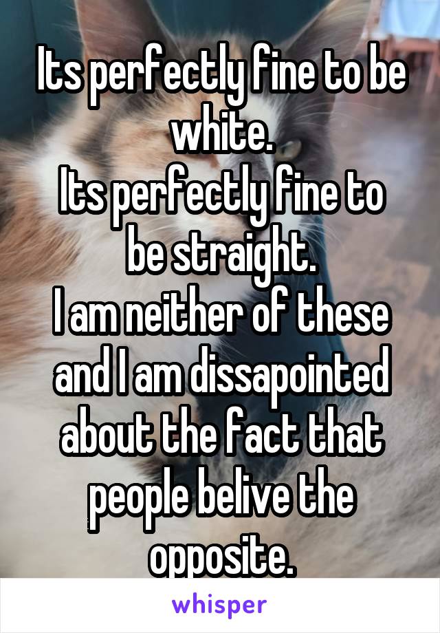 Its perfectly fine to be white.
Its perfectly fine to be straight.
I am neither of these and I am dissapointed about the fact that people belive the opposite.