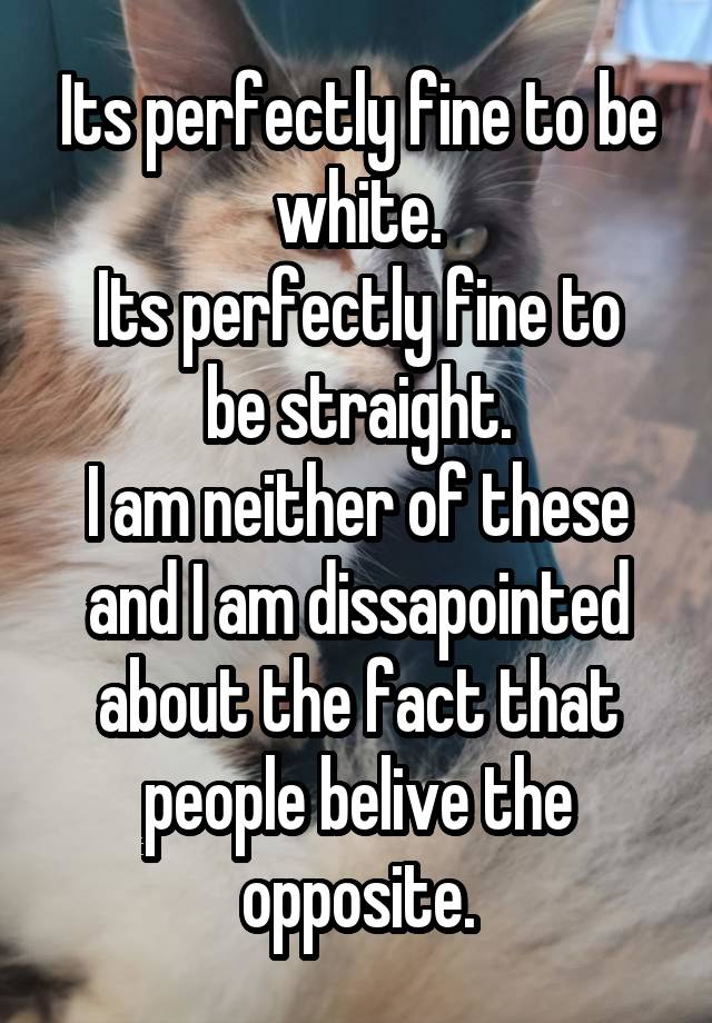 Its perfectly fine to be white.
Its perfectly fine to be straight.
I am neither of these and I am dissapointed about the fact that people belive the opposite.