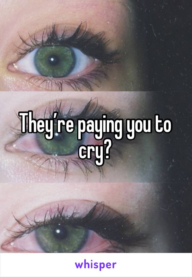 They’re paying you to cry?