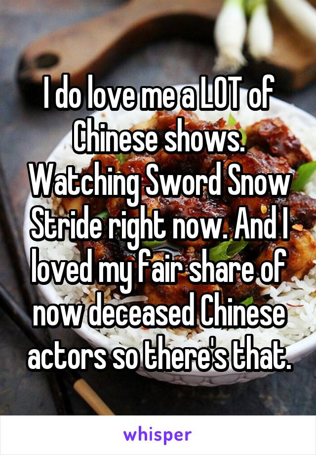 I do love me a LOT of Chinese shows. Watching Sword Snow Stride right now. And I loved my fair share of now deceased Chinese actors so there's that.