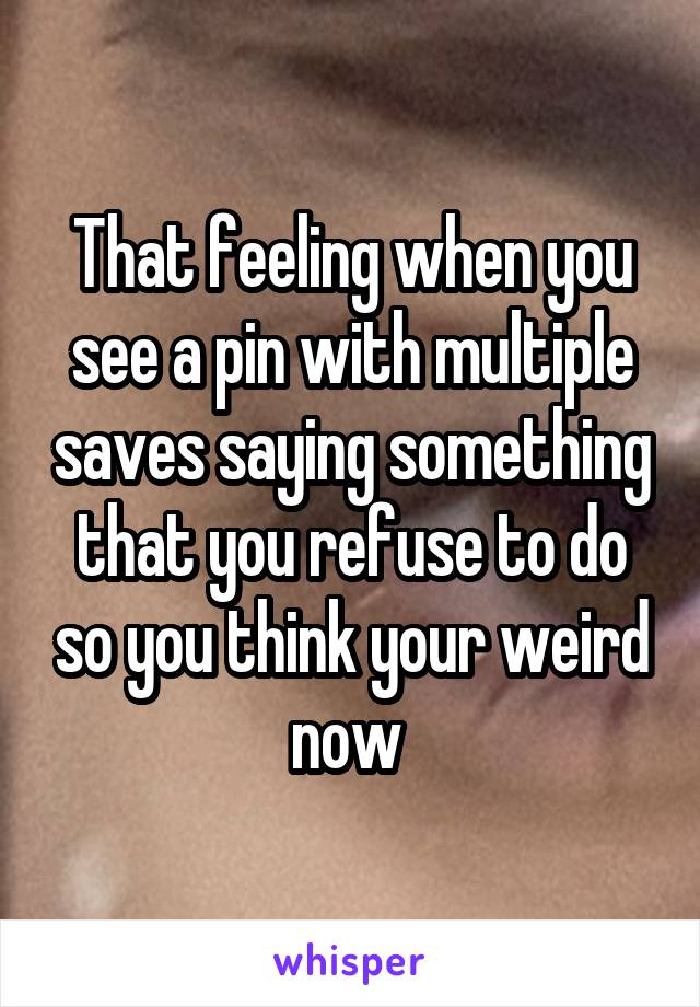 That feeling when you see a pin with multiple saves saying something that you refuse to do so you think your weird now 